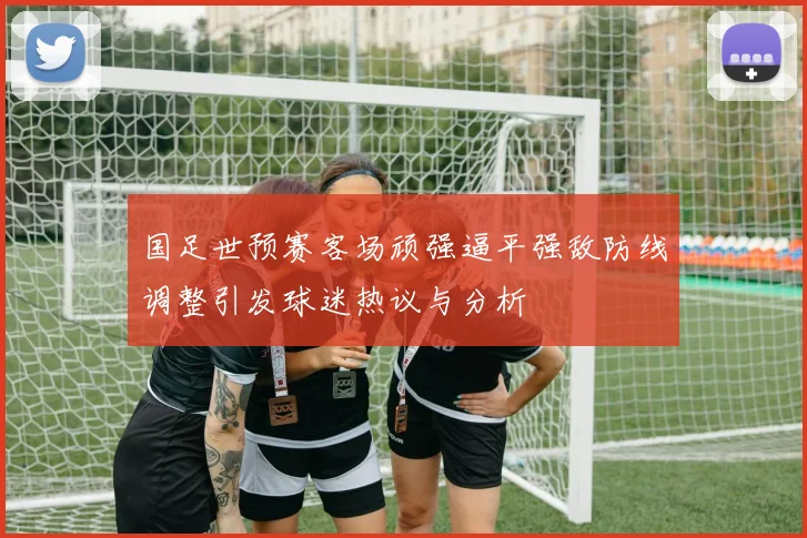 国足世预赛客场顽强逼平强敌防线调整引发球迷热议与分析