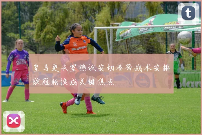 皇马更衣室热议安切洛蒂战术安排欧冠轮换成关键焦点
