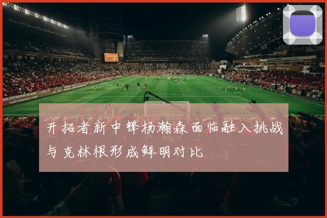 开拓者新中锋杨瀚森面临融入挑战与克林根形成鲜明对比