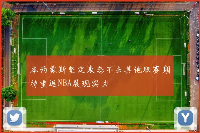 本西蒙斯坚定表态不去其他联赛期待重返NBA展现实力